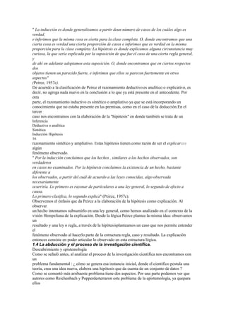" La inducción es donde generalizamos a partir deun número de casos de los cuáles algo es
verdad,
e inferimos que la misma cosa es cierta para la clase completa. O, donde encontramos que una
cierta cosa es verdad una cierta proporción de casos e inferimos que es verdad en la misma
proporción para la clase completa. La hipótesis es donde explicamos alguna circunstancia muy
curiosa, la que sería explicada por la suposición de que fue el caso de una cierta regla general,
y
de ahí en adelante adoptamos esta suposición. O, donde encontramos que en ciertos respectos
dos
objetos tienen un parecido fuerte, e inferimos que ellos se parecen fuertemente en otros
aspectos"
(Peirce, 1957c).
De acuerdo a la clasificación de Peirce el razonamiento deductivo es analítico o explicativo, es
decir, no agrega nada nuevo en la conclusión a lo que ya está presente en el antecedente. Por
otra
parte, el razonamiento inductivo es sintético o ampliativo ya que se está incorporando un
conocimiento que no estaba presente en las premisas, como en el caso de la deducción.En el
tercer
caso nos encontramos con la elaboración de la "hipótesis" en donde también se trata de un
Inferencia
Deductiva o analítica
Sintética
Inducción Hipótesis
16
razonamiento sintético y ampliativo. Estas hipótesis tienen como razón de ser el explicar1213
algún
fenómeno observado.
" Por la inducción concluimos que los hechos , similares a los hechos observados, son
verdaderos
en casos no examinados. Por la hipótesis concluimos la existencia de un hecho, bastante
diferente a
los observados, a partir del cuál de acuerdo a las leyes conocidas, algo observada
necesariamente
ocurriría. Lo primero es razonar de particulares a una ley general, lo segundo de efecto a
causa.
Lo primero clasifica, lo segundo explica" (Peirce, 1957c).
Observemos el énfasis que da Peirce a la elaboración de la hipótesis como explicación. Al
observar
un hecho intentamos subsumirlo en una ley general, como hemos analizado en el contexto de la
visión Hempeliana de la explicación. Desde la lógica Peirce plantea la misma idea: observamos
un
resultado y una ley o regla, a través de la hipótesisplanteamos un caso que nos permite entender
el
fenómeno observado al hacerlo parte de la estructura regla, caso y resultado. La explicación
entonces consiste en poder articular lo observado en esta estructura lógica.
1.4 La abducción y el proceso de la investigación científica.
Descubrimiento y epistemología
Como se señaló antes, al analizar el proceso de la investigación científica nos encontramos con
un
problema fundamental : ¿ cómo se genera esa instancia inicial, donde el científico postula una
teoría, crea una idea nueva, elabora una hipótesis que da cuenta de un conjunto de datos ?
Como se comentó más arribaeste problema tiene dos aspectos. Por una parte podemos ver que
autores como Reichenbach y Popperdesterraron este problema de la epistemología, ya quepara
ellos
 
