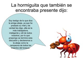La hormiguita que también se encontraba presente dijo: Soy testigo de lo que dice la amiga abeja, ya que he probado su miel y de verdad les digo, ella es la más trabajadora, inteligente y útil de todos nosotros, por lo que propongo se termine esta discusión y declaremos a la abeja como la campeona de todos los insectos del bosque. 