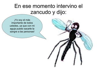 En ese momento intervino el zancudo y dijo: ¡Yo soy el más importante de todos ustedes, ya que con mi aguja puedo sacarle la sangre a las personas! 