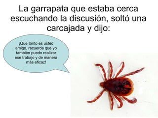La garrapata que estaba cerca escuchando la discusión, soltó una carcajada y dijo: ¡Que tonto es usted amigo, recuerde que yo también puedo realizar ese trabajo y de manera más eficaz! 
