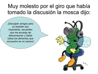 Muy molesto por el giro que había tomado la discusión la mosca dijo: ¡Disculpen amigos pero yo también soy importante, recuerden que me encargo de descomponer y dañar todos los alimentos que encuentro en mi camino! 
