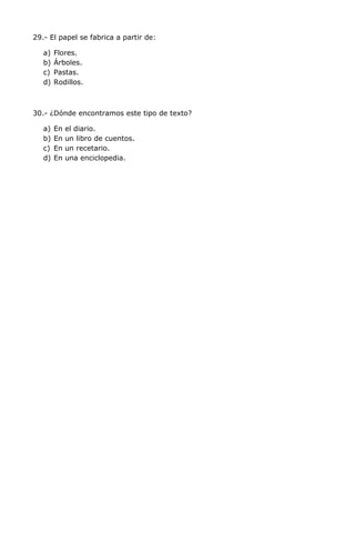 29.- El papel se fabrica a partir de:
a) Flores.
b) Árboles.
c) Pastas.
d) Rodillos.
30.- ¿Dónde encontramos este tipo de texto?
a) En el diario.
b) En un libro de cuentos.
c) En un recetario.
d) En una enciclopedia.
 