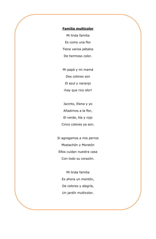 Familia multicolor
Mi linda familia
Es como una flor
Tiene varios pétalos
De hermoso color.
Mi papá y mi mamá
Dos colores son
El azul y naranjo
¡hay que rico olor!
Jacinto, Elena y yo
Añadimos a la flor,
El verde, lila y rojo
Cinco colores ya son.
Si agregamos a mis perros
Mostachón y Moretón
Ellos cuidan nuestra casa
Con todo su corazón.
Mi linda familia
Es ahora un montón,
De colores y alegría,
Un jardín multicolor.
 