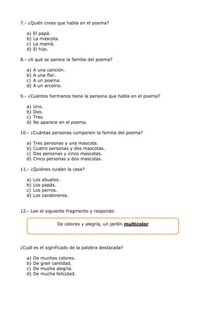 7.- ¿Quién crees que habla en el poema?
a) El papá.
b) La mascota.
c) La mamá.
d) El hijo.
8.- ¿A qué se parece la familia del poema?
a) A una canción.
b) A una flor.
c) A un poema.
d) A un arcoíris.
9.- ¿Cuántos hermanos tiene la persona que habla en el poema?
a) Uno.
b) Dos.
c) Tres.
d) No aparece en el poema.
10.- ¿Cuántas personas componen la familia del poema?
a) Tres personas y una mascota.
b) Cuatro personas y dos mascotas.
c) Dos personas y cinco mascotas.
d) Cinco personas y dos mascotas.
11.- ¿Quiénes cuidan la casa?
a) Los abuelos.
b) Los papás.
c) Los perros.
d) Los carabineros.
12.- Lee el siguiente fragmento y responde:
¿Cuál es el significado de la palabra destacada?
a) De muchos colores.
b) De gran cantidad.
c) De mucha alegría.
d) De mucha felicidad.
De colores y alegría, un jardín multicolor
 