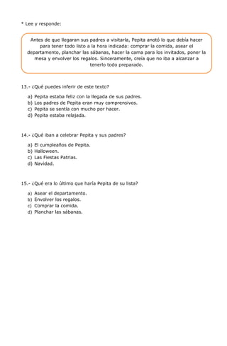 * Lee y responde:
13.- ¿Qué puedes inferir de este texto?
a) Pepita estaba feliz con la llegada de sus padres.
b) Los padres de Pepita eran muy comprensivos.
c) Pepita se sentía con mucho por hacer.
d) Pepita estaba relajada.
14.- ¿Qué iban a celebrar Pepita y sus padres?
a) El cumpleaños de Pepita.
b) Halloween.
c) Las Fiestas Patrias.
d) Navidad.
15.- ¿Qué era lo último que haría Pepita de su lista?
a) Asear el departamento.
b) Envolver los regalos.
c) Comprar la comida.
d) Planchar las sábanas.
Antes de que llegaran sus padres a visitarla, Pepita anotó lo que debía hacer
para tener todo listo a la hora indicada: comprar la comida, asear el
departamento, planchar las sábanas, hacer la cama para los invitados, poner la
mesa y envolver los regalos. Sinceramente, creía que no iba a alcanzar a
tenerlo todo preparado.
 