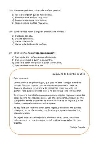 18.- ¿Cómo se podrá encontrar a la muñeca perdida?
a) Por la descripción que se hace de ella.
b) Porque es una muñeca muy linda.
c) Porque se dará una recompensa.
d) Porque es una muñeca muy vieja.
19.- ¿Qué se debe hacer si alguien encuentra la muñeca?
a) Quedarse con ella.
b) Dejarla donde está.
c) Llamar a la policía.
d) Llamar a la dueña de la muñeca.
20.- ¿Qué significa “se ofrece recompensa”?
a) Que se dará la muñeca en agradecimiento.
b) Que se premiará a quién la encuentre.
c) Que se le darán las gracias a quién la devuelva.
d) Que se ofrece una invitación.
Iquique, 23 de diciembre de 2018
Querida mamá:
Quiero decirte, en primer lugar, que para mí eres la mejor mamá del
mundo. Siempre te preocupas de que no me pase nada malo, de
llevarme al colegio temprano y de cocinar las cosas que más me
gustan. Pero quisiera decirte algo, y no deseo que te lo tomes a mal.
En mi noveno cumpleaños no quiero que me regales nada parecido a las
cosas que me has regalado antes. Los años anteriores, después de mis
cumpleaños tenías problemas de dinero a causa de los regalos que me
hacías, y no quiero que eso vuelva a pasar.
Yo soy feliz con recibir tu amor como regalo, y si quieres me puedes
obsequiar, en mi día especial, una foto en que aparezcamos las dos,
ojalá abrazadas.
Te dejaré esta carta debajo de la almohada de tu cama, y mañana
celebraremos con una torta que tendrá encima nueve velas. Un beso
gigante.
Tu hija Daniela
 