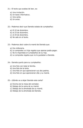 21.- El texto que acabas de leer, es:
a) Una invitación.
b) Un texto informativo.
c) Una carta.
d) Un aviso.
22.- Podemos decir que Daniela estaba de cumpleaños:
a) El 22 de diciembre.
b) el 23 de diciembre.
c) el 24 de diciembre.
d) No sale en el texto.
23.- Podemos decir sobre la mamá de Daniela que:
a) Era millonaria.
b) Le compraba a si hija regalos que apenas podía pagar.
c) No le importaba el cumpleaños de su hija.
d) Le compraba regalos que no le gustaban a Daniela.
24.- Daniela quería para su cumpleaños:
a) Una foto con toda la familia.
b) Una foto de la torta.
c) Una foto en que aparecieran sus dos padres.
d) Una foto en que aparecieran ella y su mamá.
25.- ¿Dónde va a dejar Daniela esta carta?
a) Encima de la mesa del comedor.
b) Debajo de la cama de su mamá.
c) Debajo de la almohada de su mamá.
d) Debajo de la almohada de Daniela.
 