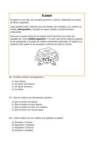 26.- El texto anterior corresponde a:
a) Una noticia.
b) Un texto informativo.
c) Un texto narrativo.
d) Un plano.
27.- Que la madera sea blanqueada significa:
a) Que la pintan de blanco.
b) Que le quitan el color blanco.
c) Que le quitan el color a la madera.
d) Que la lavan con mucho agua.
28.- ¿Cómo deben ser los rodillos que aplastan el papel?
a) Grandes y livianos.
b) Pequeños y pesados.
c) Pequeños y livianos.
d) Grandes y pesados.
El papel
El papel es una hoja, de variados grosores y colores, elaborada con pasta
de fibras vegetales.
¿Qué significa esto? Significa que los árboles son cortados y su madera es
molida, blanqueada y disuelta en agua, secada y posteriormente
endurecida.
Para que la pasta hecha de la madera forme láminas muy finas son
pasadas por unos rodillos gigantes. Y el color que tienen algunos papeles
se da agregando a la pasta de madera colorantes especiales. El papel es el
material más usado en las escuelas y oficinas de todo el mundo.
 