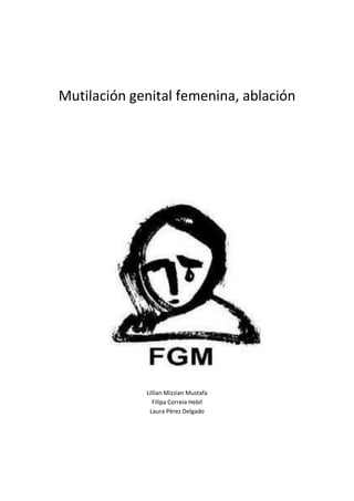 Mutilación genital femenina, ablación<br />Lillian Mizzian Mustafa<br />Filipa Correia Hebil<br />Laura Pérez Delgado<br />Índice:<br />Definición y tipos de ablación……………………………………………………………………….  3<br />Orígenes……………………………………………………………………………………………………….  4<br />Contexto……………………………………………………………………………………………………...   5<br />Razones………………………………………………………………………………………………………..   7<br />Edad a la que se practica……………………………………………………………………………….  8<br />Estadísticas…………………………………………………………………………………………………     10<br />Razones por la que aún se mantiene…………………………………………………………..    13<br />Entrevistas…………………………………………………………………………………………………      14<br />“Flor del desierto”………………………………………………………………………………………     19<br />Bibliografía…………………………………………………………………………………………………..   20<br />Ablación<br />Definición: La ablación sexual es la mutilación de parte de los genitales externos femeninos para evitar sentir placer sexual, con la finalidad de que pueda llegar virgen al matrimonio, puesto que si no es de ese modo, la mujer puede ser rechazada. También se realiza para evitar la supuesta promiscuidad de la mujer y asegurar que solamente tenga hijos con el marido.<br />La ablación es uno de los principios de justicia universal. Estos principios son delitos de tal gravedad que se consideran que pueden enjuiciarse por cualquier estado sea cual sea el lugar donde se ha cometido el delito. Son 8:<br />Genocidio, terrorismo, piratería, falsificación de la moneda extranjera, delitos relativos a la prostitución, tráfico de drogas, delitos cometidos por funcionarios públicos y ablación.<br />Tipos de ablación:<br />Amputación del prepucio del clítoris (circuncisión), pudiendo extirparse en parte o en su totalidad el clítoris (clitoridectomía).<br />Otra forma consiste en la escisión o mutilación total o parcial del prepucio del clítoris y los labios menores, conservando solo los labios mayores.<br />1894840900430La infibulación es la forma más agresiva, y consiste en la extirpación del clítoris y labios mayores y menores. Después del acto, hay un cosido de ambos lados de la vulva hasta que esta queda prácticamente cerrada, dejando únicamente una abertura para la sangre menstrual y la orina. La infibulación también se le puede llamar circuncisión faraónica. <br />Orígenes<br /> <br />337121547625Los orígenes de esta práctica milenaria se remontan a antes de la aparición de las religiones monoteístas siendo practicada por diferentes civilizaciones como la egipcia o la fenicia y posteriormente en otros lugares como en las zonas tropicales de África, algunas etnias de Australia e incluso por algunos médicos en Europa y EEUU en los siglos XVIII, XIX y principios del XX como tratamiento a determinadas enfermedades nerviosas como la histeria o las migrañas. <br />Actualmente, la mutilación genital femenina se sigue practicando en base a unas creencias erróneas rodeadas de mitos y tradiciones. Generalmente, la ablación está vinculada a un rito, una ceremonia que marca el paso a la vida adulta de las niñas. En muchos países es una forma de ser aceptada en la comunidad y poder casarse, ya que los maridos e incluso la misma sociedad pueden rechazar a aquellas mujeres que no pasan por la mutilación.<br />Prohibida por el Corán y la Biblia. Mitos y creencias como que el clítoris puede matar al bebé a la hora de dar a luz, causar la esterilidad, llegar a crecer de forma indefinida cuando sea adulta o incluso conducir a la prostitución y al adulterio, son sólo algunas de las falsas justificaciones que sostienen semejante barbarie. En definitiva, la mutilación genital femenina es una práctica social y cultural que nada tiene que ver con la religión, ya que tanto el Corán como la Biblia prohíben la mutilación. A pesar de ello, esta agresión es practicada tanto por musulmanes como cristianos a veces justificada con falsos pretextos religiosos, así en países como Burkina Fasso son las mujeres musulmanas las víctimas de esta agresión y en otros como Malí tienen más posibilidades las cristianas.<br />Practicada en muchos casos como rito de iniciación a la edad adulta, actualmente este motivo está disminuyendo debido a la prohibición de su realización en muchos países. En algunos casos se recurre a tradiciones religiosas para argumentar en su favor, pero lo cierto es que este tipo de mutilación está prohibida en el Islam y en el cristianismo.<br />Contexto cultural en el que se enmarca la ablación o mutilación genital femenina<br />Dado que en la mayoría de los casos se trata de una práctica de origen africana, nos centraremos en las culturas africanas.<br />Antes de la colonización, África constaba de una multitud de grupos étnicos que tenían su propia autonomía y soberanía, y por lo tanto sus propias normas. Con la colonización se formaron Estados-Naciones soberanos cuyo objetivo era alcanzar una cierta unidad y homogeneidad nacional, pero cuyas fronteras no correspondían a esas realidades étnicas, y sigue siendo así. Por eso, para los africanos, mantener las costumbres y prácticas tradicionales propias del grupo étnico al que pertenecen es una manera de preservar su identidad cultural. Es más, esas costumbres y prácticas tradicionales ancestrales tienen un peso tan importante para ellos que tienen valor de ley.<br />El respeto de las prácticas tradicionales se debe también a las características de las relaciones interpersonales en el seno de una comunidad. Las comunidades étnicas africanas son comunidades holísticas en las cuales lo comunitario prevalece sobre lo individual, lo que significa que la comunidad prevalece sobre el individuo. El individuo depende totalmente de la comunidad a la que pertenece: el individuo no puede existir por sí sólo, sino de forma corporativa. La comunidad hace, crea o produce al individuo, el cual depende de todo el grupo. <br />Ese colectivismo tiene varias consecuencias. Por un lado, conlleva a un concepto distinto de los derechos humanos, que hace hincapié en valores colectivos y según el cual los derechos del individuo están sujetos a los de la comunidad y tienen deberes correspondientes. Por otro lado, significa que no cumplir con las normas de la comunidad es cometer una ofensa contra la comunidad y atentar contra la supervivencia de esa comunidad.<br />Por otra parte, la armonía de la comunidad se mantiene a través de las funciones que desempeñan sus miembros. Cada miembro tiene asignado una serie de funciones.<br />Las que corresponden a la mujer son dos: la de dar la vida, es decir, una función reproductora, y la de conservarla, lo que consiste en producir alimentos. En fin de cuentas, la mujer tiene un papel vital para la familia y la comunidad, lo que le confiere un gran poder. Sin embargo, ese poder puede ver ser limitado por la costumbre y la tradición, y es muy controlado por la institución familiar. Son muchas las prácticas y costumbres con las que las mujeres africanas tienen que cumplir. Si bien existen prácticas tradicionales positivas (la lactancia prolongada o el llevar a los niños en la espalda por ejemplo), existen también prácticas tradicionales nocivas para el bienestar de las mujeres y las niñas en la medida en que contribuyen a crear una situación general de opresión de las mujeres, y son a menudo formas de violencia contra la mujer (como por ejemplo el matrimonio precoz, la dote, la alimentación forzada, las escarificaciones…).<br />Los padres no suelen ser los que llevan a cabo la A/MGF materialmente, sino mujeres para quién realizar este tipo de práctica constituye un oficio. Suelen ser muy respetadas, por un lado porque son ancianas y en la cultura africana prevalece la edad (y luego el sexo), por lo tanto los mayores son los miembros más respetados de la comunidad y los que tienen más influencia, y por otro lado porque suelen desempeñar otros papeles en la comunidad como el de partera o curandera, y en ciertas comunidades las curanderas son incluso temidas (porque se les atribuye poderes sobrenaturales).<br />Por consiguiente, la AGF no es una práctica aislada, sino se inscribe en el marco de un conjunto de prácticas tradicionales perjudiciales para la mujer y la niña, basadas en consideraciones de género, y que tienen, para sus practicantes, el carácter de obligación moral e incluso valor de ley.<br />174879022860<br />La mutilación/ablación genital femenina se practica por diversas razones, entre ellas:<br />Razones psicosexuales: También está la creencia con, raíces mitológicas, de que en ambos mujer y hombre existe un poco del sexo opuesto al nacer. El clítoris representa el pene en la mujer y el prepucio representa feminidad el hombre, así que ambos deben ser removidos para demarcar el sexo de la persona.<br />Además hay una razón de deseo sexual. Como el foco del deseo sexual es representado por el clítoris, al remover este órgano se cree que se está protegiendo a la mujer de su “naturaleza sobre-sexual”, salvándola así de la tentación y desgracia, ayudando así a preservar su castidad y previniendo el adulterio.<br />Estas creencias deben ser entendidas desde el punto de vista de sociedades donde la virginidad (de la mujer y no del hombre) es un absoluto prerrequisito para el matrimonio.<br />También se alega que un clítoris que no ha sido “modificado” puede llevar a la mujer a la masturbación y al lesbianismo. Se dice que previene el nerviosismo y la neurosis. También evita el que la cara tome un color amarillento, además de que un hombre mayor podría no estar a la altura de su mujer a nivel sexual, teniendo así que recurrir a drogas ilegales.<br />Razones religiosas: La Mutilación Genital Femenina es llevada a cabo por musulmanes, católicos, protestantes, adventistas y no creyentes. Aunque no hay razón religiosa para llevar a cabo esta práctica, muchos musulmanes continúan creyendo que una mujer que no haya pasado por MGF es impura en sentido religioso.<br />Razones sociológicas: Algunos investigadores han tratado de explicar la mutilación en términos de rituales de iniciación en la adultez. En varias zonas se elaboran ceremonias alrededor del procedimiento, con cantos especiales y danzas, que suponen enseñar a las niñas sus deberes y características deseables como esposas y madres. Sin embargo estas ceremonias están dejando de practicarse y esta explicación ha dejado de ser válida para muchos casos, ya que se está practicando la MGF en edades menores a las que se podrían relacionar con la entrada a la adultez o el matrimonio.<br />A nivel estrictamente sociológico el precio de una novia no puede ser obtenido si esta no es “pura”. En Nigeria por ejemplo, la operación sirve como propósito para que la futura suegra descubra si la mujer es virgen o no y así pueda determinar si es digna de su hijo. Mujeres que no han sido circuncidadas  tiene gran dificultad consiguiendo esposo. <br />Además se tiende a creer que la MGF hace que la cara de la mujer se vuelva más hermosa.<br />Razones “médicas”: En varios países se tiene la creencia de que el clítoris es un órgano agresivo y hasta venenoso, que pone en peligro los órganos masculinos y al bebé a la hora del parto. Se creen que hasta podría causarle hidrocefalia al bebé. Algunos creen que si los órganos femeninos no son cortados estos pueden llegar a colgar entre las piernas como los órganos masculinos.<br /> Se dice que además de esta forma se puede eliminar el mal olor genital, prevenir el cáncer vaginal. <br />Creencias:<br />Las causas de la MGF consisten en una mezcla de factores culturales, religiosos y sociales existentes familiares y comunitarios.<br />- La MGF se considera a menudo parte necesaria de la buena crianza de la niña y una forma de prepararla para la vida adulta y el matrimonio. <br />- Aunque no hay escritos religiosos que prescriban la práctica, quienes la llevan a cabo suelen creer que tiene un respaldo religioso. <br />- En la mayoría de las sociedades la MGF se considera una tradición cultural, argumento que se utiliza a menudo para mantener su práctica. <br />Edad a la que se les practica:<br />La edad a la que se realiza la mutilación genital femenina varía en función de la etnia, la tradición y el país. Generalmente, las víctimas son niñas entre 4 y 15 años, aunque otras veces se practica a bebés con pocas semanas de vida o a adultas antes del matrimonio por exigencia de su futuro esposo o suegra. Sin embargo, actualmente en aquellos países con leyes que expresamente prohíben la mutilación genital femenina su práctica se está adelantando para facilitar su ocultación.<br />En la mayoría de los casos la ablación es realizada por una comadrona, una mujer mayor muy respetada en su comunidad y con una larga experiencia. Se trata de un oficio que heredan de sus madres y que suele estar bastante bien remunerado. Sin ninguna otra opción y sin su permiso la niña es obligada a ponerse en las manos de estas mujeres que no cuentan con ningún tipo de formación médica.La intervención dura entre 15 y 20 minutos, por supuesto sin anestesia, mientras la pequeña es sujetada por varias mujeres en un entorno antihigiénico y en ocasiones con mala iluminación al realizarse en interiores. Bisturís, hojas de afeitar, cuchillos, trozos de vidrio, piedras afiladas e incluso la tapa de aluminio de una lata son algunas de las herramientas empleadas para la operación, además se suelen emplear los mismos instrumentos para diferentes intervenciones. Una vez finalizada la mutilación, se limpia la herida con alcohol, zumo de limón u otros elementos como ceniza o excrementos de vaca.<br />La pérdida casi total de sensibilidad es la principal consecuencia para las afectadas, con el añadido trauma psicológico. Hay mujeres que mueren desangradas o por infección en las semanas posteriores a la intervención, ya que se realiza casi siempre de manera rudimentaria, a cargo de curanderas o mujeres mayores, y con herramientas no muy ortodoxas como cristales, cuchillos o cuchillas de afeitar y nunca en centros sanitarios.<br />No aporta ningún beneficio a la salud, solo daño<br />La MGF no aporta ningún beneficio a la salud de las mujeres y niñas, sino que la perjudica de formas muy variadas. Como implica la resección y daño del tejido genital femenino normal y sano, interfiere con la función natural del organismo femenino.<br />Entre sus complicaciones inmediatas se encuentran el dolor intenso, choque, hemorragia, tétanos, sepsis, retención de orina, llagas abiertas en la región genital y lesiones de los tejidos genitales vecinos.<br />Las consecuencias a largo plazo pueden consistir en:<br />infecciones vesicales y urinarias recurrentes;<br />quistes;<br />esterilidad;<br />necesidad de nuevas intervenciones quirúrgicas, por ejemplo cuando el procedimiento de sellado o estrechamiento de la abertura vaginal (tipo 3 mencionado anteriormente) se corrige quirúrgicamente para permitir las relaciones sexuales y el parto, y a veces se vuelve a cerrar nuevamente.<br />aumento del riesgo de complicaciones del parto y muerte del recién nacido.<br />necesidad de nuevas intervenciones quirúrgicas, por ejemplo cuando el procedimiento de sellado o estrechamiento de la abertura vaginal (tipo 3 mencionado anteriormente) se debe corregir quirúrgicamente para permitir las relaciones sexuales y el parto. A veces se vuelve a cerrar nuevamente, incluso después de haber dado a luz, con lo que la mujer se ve sometida a aperturas y cierres sucesivos, aumentándose los riesgos inmediatos y a largo plazo.<br />Estadísticas<br />UNICEF calcula que 70 millones de niñas y mujeres de 27 países de África y Oriente Medio, de 15 a 49 años, han sido víctimas de la ablación o mutilación genital femenina. La prevalencia de esta práctica ha disminuido de manera constante durante los últimos 15 años. Las mujeres más jóvenes tienen menos probabilidades que las mujeres de más edad de haber sido sometidas a este procedimiento<br />Prevalencia de ablación o mutilación genital femenina entre niñas y mujeres por grupos de edad, en 26 países que disponían de los datos correspondientes (1997-2006)<br /> <br />Porcentaje de niñas y mujeres de 15 a 49 años que fueron sometidas a la ablación o mutilación genital femenina, en 27 países de África y Oriente Medio (1997-2006)<br /> <br />Niveles de apoyo de la práctica de la ablación o mutilación genital femenina entre las niñas y mujeres y su prevalencia entre las hijas, en ocho países con niveles de apoyo más bajos que la prevalencia (1997-2006)<br /> <br />Fuente de las cifras de esta página: Base mundial de datos de UNICEF, 2007, con base en la Encuesta de Indicadores Múltiples por Conglomerados, las Encuestas de Demografía y Salud y otras encuestas nacionales realizadas en 27 países, 1997-2006. El análisis de la prevalencia por grupo de edad se basa en datos de encuestas efectuadas en 26 países.<br />Posibles razones por las cuales estas prácticas han persistido.<br />Las mujeres en los lugares donde se practica la MGF han sido educadas en términos de lo que les sirve a los hombres. Allí el matrimonio es el único futuro seguro para una mujer.<br />La mayoría de las mujeres viejas influencian a las más jóvenes para que sigan con el procedimiento, alegando sabiduría al respecto.<br />Algunas mujeres perpetúan esta práctica por el mismo sufrimiento que ellas pasaron, así que piensan que lo justo es que otras también lo sufran.<br />Como este tipo de mutilación no es tan visible, las campañas de higiene no han atacado directamente en contra de estas cirugías.<br />Las campañas occidentales que se han hecho para detener este tipo de mutilación han servido para que muchos practicantes aleguen que estas campañas son intentes de los occidentales para tratar de destruir las tradiciones de oriente.<br />Entrevistas:<br />Respuestas a la pregunta: ¿Qué piensas de la ablación? <br />Es una aberración y una atrocidad en los tiempos que corren. Eduardo – 21 años<br />Depende, me parece una decisión cultural. Aunque yo desde mi cultura no lo entiendo y me parece una salvajada, si se hace con las condiciones higiénicas adecuadas,  pues no se…  hay gente que deja morir a sus hijos por no hacerles una transfusión… No puedo juzgar una cultura sin conocerla.  José – 29 años<br />Me parece una total aberración, de locos. Nada justificable por sus costumbres. Siempre se dice que hay que respetar, pero que sólo cuando sea razonable, y no lo es.  Iñaki – 23 años<br />¿La ablación? Es una barbaridad, no pueden privar a las mujeres de su derecho a poder tener placer por una simple cuestión de cultura, eso es estar en la edad de piedra todavía. Daniel – 19 años<br />Uff! Una aberración que mutila a la persona en lo más íntimo de su ser, obligándola a dejar de disfrutar de una de las experiencias más satisfactorias en la vida humana. Creo que al realizar esa práctica se intenta mostrar la superioridad del sexo masculino, cuando realmente lo que está mostrando es que se encuentra en el fango.  Federico – 34 años<br />  <br />Considero que mutilar a un ser humano es despreciable, además de no tener ningún sentido, uso o beneficio. Esa gente es retrasada y mala.  Ángel – 33 años<br />Pues como tantas otras tradiciones abominables, se ha mantenido en sociedades, no sabría cómo definirlas, ¿más aisladas? Aunque algunas de las que tenemos aquí no se quedan cortas…<br /> Enrique – 31 años<br />Pues que son sus costumbres y hay que respetarlas, en vez de quererla suprimir se debería de permitir, pero solo a mayores de edad, o una edad aceptable como 14 y realizarla con los medios adecuados. Con los medios médicos necesarios, mucho de los problemas existentes desaparecerían, así como no realizar una ablación completa, sino que se dejara parte de los labios. José – 25 años<br />Me parece una bestialidad, propia de gente sin mente, que en vez de sacar su país adelante, no hace más que preocuparse por gente que no les incumbe con la excusa de poder evitar problemas que vengan en un futuro. Yo les haría lo mismo a ellos, sin rituales ni ostias.  Sergio – 22 años<br />La verdad es que es una salvajada, propia de países subdesarrollados donde la mujer está relegada a un plano inferior al hombre. Adolfo – 22 años<br />Me parece un acto machista y xenófobo, un signo de una falsa superioridad y dominancia hacia las mujeres. Pienso que es por causa de la religión, que les tiene comida la cabeza y que nunca se va a conseguir un equilibrio social entre mujeres y hombres por cosas como éstas. Habría que erradicarlas primero. Adrián – 19 años<br />Nadie tiene derecho a castrar a nadie, a cortarle las alas, a sentir miedo, rechazo, dolor… Nadie puede robarte el orgullo. La ablación es la imposición de una vida, el hacerte sumiso, nadie tiene derecho a cambiar la mirada de otro. Nicolás – 21 años<br />¿Qué me va a parecer? Que es una salvajada, y más en las condiciones en las que se hace, que no suelen ser para nada higiénicas. Me parece una excusa más para ver que la mujer en los países no desarrollados sigue siendo muy inferior, no es considerada persona,  y se cree que solo sirve para reproducir la especie y cuidar de los críos. Miguel – 21 años<br />Lo de África? Pues una crueldad. Según he leído, dejan de sentir y muchas mueren en ese ‘rito’. Me parece algo perverso de una sociedad inculta. Carlos – 24 años<br />Que es una aberración y una muestra más de como las costumbres ancladas en el pasado muchas veces es estúpido mantenerlas. Daniel – 22 años<br />Pienso que cualquier mutilación (ya no solo la ablación) por razones culturales es algo fuera de lugar. Si hubiera total libertad en ello, pues oye, cada uno lleva su fervor religioso y cultural dónde quiere, eso allá cada cual. Pero en el momento en el que pasa a ser una imposición cultural, lo veo fuera de lugar. Álvaro – 22 años<br />ENTREVISTAS SOBRE LA ABLACIÓN A PERSONAS DEL CONTINENETE AFRICANO<br />MAMEN, 38 años - SENEGALESA<br />¿Sabes lo que es?<br />Sí, pero yo no me lo he hecho.<br />¿Qué sabes o entiendes sobre ello?<br />Sufren mucho las mujeres que lo tienen hecho, algunas no pueden tener hijos.<br />¿Conoces algún caso?<br />Tendría que refrescar mi memoria. Sí, sí que conozco pero nunca he hablado con ella de eso.<br />¿Aquí o en tu país de África?<br />En mi país.<br />¿Qué piensas y opinas sobre esto?<br />Son tontas.<br />¿Estás de acuerdo? ¿por qué?<br />Yo no, no sé por qué lo hacen. Es muy salvaje.<br />¿Qué opinas de las mujeres que lo ven normal?<br />Hay muy pocas ahora. Ya nadie lo ve normal.<br />¿Por qué crees que piensan así?<br />Por conservar la virginidad hasta el matrimonio.<br />¿Por qué crees que lo hacen?<br />Por la costumbre, la ignorancia.<br />OMAR, 41 años - SENEGALÉS<br />¿Sabes lo que es?<br />Se lo que es, sí.<br />¿Qué sabes o entiendes sobre ello?<br />Es una práctica muy antigua que se les hacía a las niñas. Sobre todo en los pueblos. Ya se va perdiendo la costumbre. Todavía queda mucho para erradicarlo.<br />¿Conoces algún caso?<br />En concreto no. A mi madre le escuché una vez pidiéndole a mi hermano (su hijo) que le practicara eso a su hija, pero él no quería.<br />¿Aquí o en tu país de África?<br />En mi país. Recomiendo ver la película: Flor del desierto.<br />¿Qué piensas y opinas sobre esto?<br />Que es una práctica muy mala, le quita la infancia. No está bien.<br />¿Estás de acuerdo? ¿por qué?<br />No estoy de acuerdo. Si tuviera hija nunca pensaría hacérselo. No creo que haya que modificar nada del cuerpo de la niña.<br />¿Qué opinas de las mujeres que lo ven normal?<br />No hay mujer que lo vea normal. Puede que los mayores sí, pero hoy día la mujer no lo ve normal. En Malí y Nigeria es donde más se hace.<br />¿Por qué crees que piensan así?<br />Las antiguas, por la cultura. En África hay muchas etnias. En la mía se practicaba y hoy cada vez menos.<br />¿Por qué crees que lo hacen?<br />Tampoco tengo mucho conocimiento de ello.<br />¿Por qué se tolera en esa sociedad?<br />No se tolera en realidad. Más bien se hace de manera clandestina.<br />FATIMA, 29 años - MARROQUÍ<br />¿Sabes lo que es?<br />No, explícamelo. Vale, ya recuerdo lo que es.<br />¿Qué sabes o entiendes sobre ello?<br />Le cortan un poquito como a los niños. Lo hacen en Arabia Saudí. Han muerto muchas niñas por eso.<br />¿Conoces algún caso?<br />No, en marruecos nada de esto. Además nuestra religión solo dice que se la hace a los niños (circunscisión).<br />¿Aquí o en tu país de África?<br />En mi país nada de esto.<br />Me parece muy fuerte. Es una tontería.<br />¿Estás de acuerdo? ¿por qué?<br />No, me parece una tontería.<br />No conozco ninguna mujer que lo vea normal.<br />¿Por qué crees que piensan así?<br />No lo sé. Será por la cultura. Que yo sepa lo hacen en los pueblos, la gente antigua.<br />¿Por qué crees que lo hacen?<br />Ahora hay mucha información y la gente no lo hace como antes.<br />¿Por qué se tolera en esa sociedad?<br />Lo ve normal la gente subnormal. La gente que se informa y es inteligente no lo toleraría.<br />3467100155575<br />Recomendamos si os interesa este tema que veais la película Flor del Desierto<br />Con apenas 13 años, Waris Dirie decide abandonar su tierra huyendo de una boda impuesta. Después de caminar durante días por el desierto, llega a Mogadiscio, donde es enviada como criada a la Embajada de Somalia en Londres. Allí pasa toda su juventud, pero cuando llega el momento de regresar a su país, prefiere buscarse la vida en la capital inglesa, aún siendo una inmigrante ilegal y analfabeta. Waris probará suerte en varios trabajos precarios, hasta que un fotógrafo la descubre como modelo.<br />quot;
Flor del desiertoquot;
 cuenta la complicada vida de una mujer somalí, desde que se adentra en el desierto huyendo de un matrimonio de conveniencia, hasta que se convierte en una de las modelos más cotizadas del momento. La historia podría haber salido de la mente de un gran guionista, pero lo cierto es que se trata de la autobiografía de una mujer real: Waris Dirie. <br />BIBLIOGRAFÍA CONSULTADA<br />AMNISTÍA INTERNACIONAL, La mutilación genital femenina y los derechos humanos.<br />Infibulación, escisión y otras prácticas cruentas de iniciación, 1998.<br />AMNISTÍA INTERNACIONAL, Mutilación Genital Femenina. Plan de acción para los gobiernos; http://www.es.amnesty.org/temas/mujeres/mutilacion-genital-femenina/plan-de-accion-para-losgobiernos/<br />Centro de Investigación INNOCENTI de UNICEF, Cambiar una convención social perjudicial: la ablación o mutilación genital femenina, Innocenti Digest, UNICEF, Florencia, 2006<br />MORA María Luisa, PEREYRA Verónica, quot;
La lucha contra la mutilación sexual femeninaquot;
 in Mujeres y<br />solidaridad, Los libros de Catarata, 1999<br />Bénédicte LUCAS APROXIMACIÓN ANTROPOLÓGICA A LA PRÁCTICA DE LA ABLACIÓN O<br />MUTILACIÓN GENITAL FEMENINA<br /> Webgrafía<br />http://es.wikipedia.org/wiki/Ablaci%C3%B3n_de_cl%C3%ADtoris<br />http://www.nodo50.org/mujeresred/msf.htm<br />http://www.luchamgf.org/<br />http://www.unicef.org/spanish/protection/index_genitalmutilation.html<br />http://www.rtve.es/noticias/20100205/ablacion-genital-femenina-extirpacion-derechos-ninas/316616.shtml<br />http://anpoto.blogs.uv.es/2010/11/17/mutilacion-genital-femenina-una-forma-de-violencia-contra-la-mujer-socialmente-aceptada/<br />http://www.estrelladigital.es/reportajes/ablacion-clitoris-africa_0_718129054.html<br />http://www.20minutos.es/cine/cartelera/pelicula/30610/flor-del-desierto/<br />