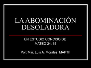 LA ABOMINACIÓN
DESOLADORA
UN ESTUDIO CONCISO DE
MATEO 24: 15
Por: Min. Luis A. Morales MAPTh

 