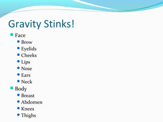 Gravity Stinks!
Face
   Brow
   Eyelids
   Cheeks
   Lips
   Nose
   Ears
   Neck
Body
   Breast
   Abdomen
   Knees
   Thighs
 