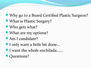 Why go to a Board Certified Plastic Surgeon?
What is Plastic Surgery?
Who gets what?
What are my options?
Am I candidate?
I only want a little bit done…
I want the whole enchilada……
Questions?
 