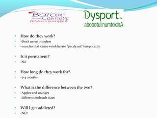 •   How do they work?
•   -block nerve impulses
•   -muscles that cause wrinkles are “paralyzed” temporarily


•   Is it permanent?
•   -No


•   How long do they work for?
•   -3-4 months


•   What is the difference between the two?
•   -Apples and oranges
•   -different molecule sizes


•   Will I get addicted?
•   -NO!
 