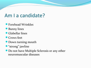 Am I a candidate?
Forehead Wrinkles
Bunny lines
Glabellar lines
Crows feet
Down turning mouth
“strong” jawline
Do not have Multiple Sclerosis or any other
  neuromuscular diseases
 