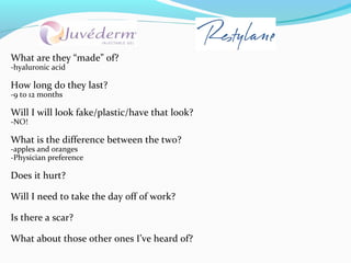 What are they “made” of?
-hyaluronic acid

How long do they last?
-9 to 12 months

Will I will look fake/plastic/have that look?
-NO!

What is the difference between the two?
-apples and oranges
-Physician preference

Does it hurt?

Will I need to take the day off of work?

Is there a scar?

What about those other ones I’ve heard of?
 