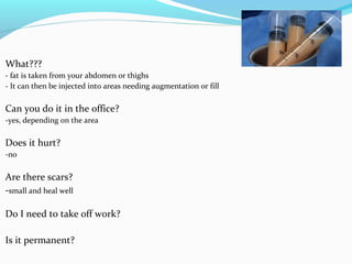 What???
- fat is taken from your abdomen or thighs
- It can then be injected into areas needing augmentation or fill

Can you do it in the office?
-yes, depending on the area

Does it hurt?
-no

Are there scars?
-small and heal well

Do I need to take off work?

Is it permanent?
 
