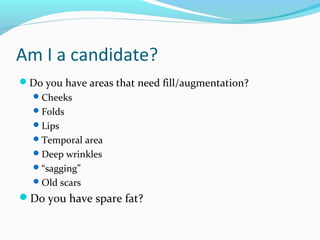 Am I a candidate?
Do you have areas that need fill/augmentation?
   Cheeks
   Folds
   Lips
   Temporal area
   Deep wrinkles
   “sagging”
   Old scars
Do you have spare fat?
 