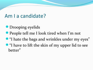 Am I a candidate?
Drooping eyelids
People tell me I look tired when I’m not
“I hate the bags and wrinkles under my eyes”
“I have to lift the skin of my upper lid to see
 better”
 