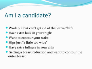 Am I a candidate?
Work out but can’t get rid of that extra “fat”?
Have extra bulk in your thighs
Want to contour your waist
Hips just “a little too wide”
Have extra fullness in your chin
Getting a breast reduction and want to contour the
 outer breast
 