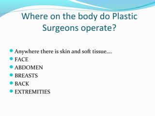 Where on the body do Plastic
        Surgeons operate?

Anywhere there is skin and soft tissue….
FACE
ABDOMEN
BREASTS
BACK
EXTREMITIES
 