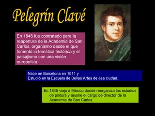 En 1846 fue contratado para la reapertura de la Academia de San Carlos, organismo desde el que fomentó la temática histórica y el paisajismo con una visión europeísta. Pelegrín Clavé Nace en Barcelona en 1811 y Estudió en la Escuela de Bellas Artes de ésa ciudad. En 1845 viajo a México donde reorganiza los estudios de pintura y asume el cargo de director de la Academia de San Carlos 