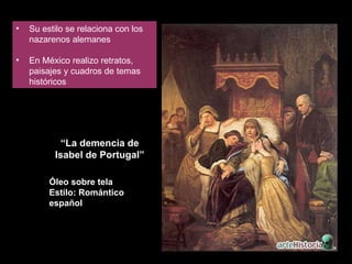 Su estilo se relaciona con los nazarenos alemanes En México realizo retratos, paisajes y cuadros de temas históricos “ La demencia de Isabel de Portugal” Óleo sobre tela Estilo: Romántico español 