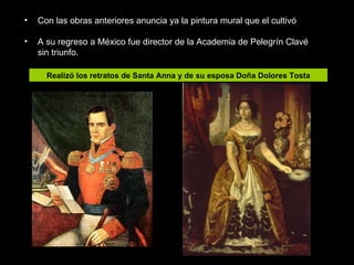 Con las obras anteriores anuncia ya la pintura mural que el cultivó A su regreso a México fue director de la Academia de Pelegrín Clavé sin triunfo. Realizó los retratos de Santa Anna y de su esposa Doña Dolores Tosta 