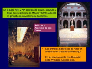 En el Siglo XVIII y XIX casi toda la pintura, escultura y dibujo que se producía en México y Centro América se generaba en la Academia de San Carlos. Las primeras bibliotecas de Artes en América son creadas también aquí. En su acervo cuenta con libros del siglo XV hasta nuestros días. Salón de la Academia de San Carlos 