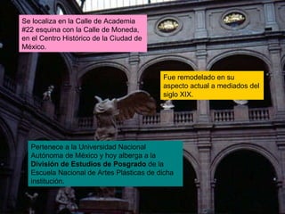Se localiza en la Calle de Academia #22 esquina con la Calle de Moneda, en el Centro Histórico de la Ciudad de México.  Fue remodelado en su aspecto actual a mediados del siglo XIX.  Pertenece a la Universidad Nacional Autónoma de México y hoy alberga a la  División de Estudios de Posgrado  de la Escuela Nacional de Artes Plásticas de dicha institución. 