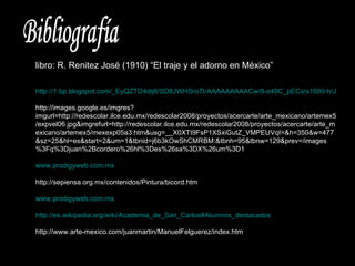 Bibliografía libro: R. Renitez José (1910) “El traje y el adorno en México” http://1.bp.blogspot.com/_EyQZTO4dij8/SD8JWHSroTI/AAAAAAAAACw/8-o49C_pECs/s1600-h/JUAN+CORDERO+COLON+ANTE+LOS+REYES+CATOLICOS.bmp http://images.google.es/imgres?imgurl=http://redescolar.ilce.edu.mx/redescolar2008/proyectos/acercarte/arte_mexicano/artemex5/expvel06.jpg&imgrefurl=http://redescolar.ilce.edu.mx/redescolar2008/proyectos/acercarte/arte_mexicano/artemex5/mexexp05a3.htm&usg=__X0XTt9FsP1XSxiGutZ_VMPEUVqI=&h=350&w=477&sz=25&hl=es&start=2&um=1&tbnid=j6b3kOwShCMRBM:&tbnh=95&tbnw=129&prev=/images%3Fq%3Djuan%2Bcordero%26hl%3Des%26sa%3DX%26um%3D1 www.prodigyweb.com.mx http://sepiensa.org.mx/contenidos/Pintura/bicord.htm www.prodigyweb.com.mx http://es.wikipedia.org/wiki/Academia_de_San_Carlos#Alumnos_destacados http://www.arte-mexico.com/juanmartin/ManuelFelguerez/index.htm 