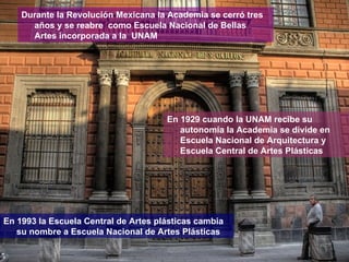 Durante la Revolución Mexicana la Academia se cerró tres años y se reabre  como Escuela Nacional de Bellas Artes incorporada a la  UNAM En 1929 cuando la UNAM recibe su autonomía la Academia se divide en Escuela Nacional de Arquitectura y Escuela Central de Artes Plásticas En 1993 la Escuela Central de Artes plásticas cambia su nombre a Escuela Nacional de Artes Plásticas 