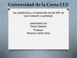 Universidad de la Costa CUC
los académicos y el desarrollo de las NIIF de
una invitación a participar.
presentado por
Diana Salazar
Profesor
Roberto Carlos Díaz
 