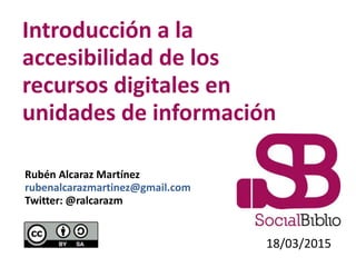Introducción a la
accesibilidad de los
recursos digitales en
unidades de información
18/03/2015
Rubén Alcaraz Martínez
rubenalcarazmartinez@gmail.com
Twitter: @ralcarazm
 