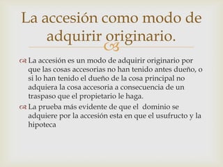 La accesión como modo de
    adquirir originario.
                         
 La accesión es un modo de adquirir originario por
  que las cosas accesorias no han tenido antes dueño, o
  si lo han tenido el dueño de la cosa principal no
  adquiera la cosa accesoria a consecuencia de un
  traspaso que el propietario le haga.
 La prueba más evidente de que el dominio se
  adquiere por la accesión esta en que el usufructo y la
  hipoteca
 