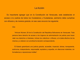 La Acción
Es importante agregar que en la Constitución de Venezuela, está establecido el
acceso a la Justicia de todos los Ciudadanos y Ciudadanas, asimismo debe cumplirse
con eficacia y de manera gratuita, en ese caso enuncio los siguiente:
Cito:
“Artículo Número 26 de la Constitución del República Bolivariana de Venezuela. Toda
persona tiene derecho de acceso a los órganos de administración de justicia para hacer
valer sus derechos e intereses, incluso los colectivos o difusos; a la tutela efectiva de los
mismos y a obtener con prontitud la decisión correspondiente.
El Estado garantizará una justicia gratuita, accesible, imparcial, idónea, transparente,
autónoma, independiente, responsable, equitativa y expedita, sin dilaciones indebidas, sin
formalismos o reposiciones inútiles”
 