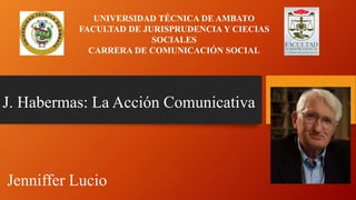 J. Habermas: La Acción Comunicativa
UNIVERSIDAD TÉCNICA DE AMBATO
FACULTAD DE JURISPRUDENCIA Y CIECIAS
SOCIALES
CARRERA DE COMUNICACIÓN SOCIAL
Jenniffer Lucio
 