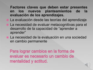 Factores claves que deben estar presentes
en los nuevos planteamientos de la
evaluación de los aprendizajes.
 La evaluación desde las teorías del aprendizaje
 La necesidad de evaluar metacognitivas para el
desarrollo de la capacidad de “aprender a
aprender”
 La necesidad de la evaluación en una sociedad
en cambio permanente
 