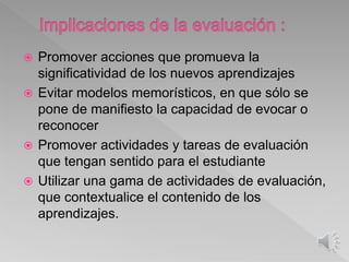  Promover acciones que promueva la
significatividad de los nuevos aprendizajes
 Evitar modelos memorísticos, en que sólo se
pone de manifiesto la capacidad de evocar o
reconocer
 Promover actividades y tareas de evaluación
que tengan sentido para el estudiante
 Utilizar una gama de actividades de evaluación,
que contextualice el contenido de los
aprendizajes.
 