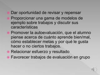  Dar oportunidad de revisar y repensar
 Proporcionar una gama de modelos de
ejemplo sobre trabajos y discutir sus
características
 Promover la autoevaluación, que el alumno
piense acerca de cuánto aprende bien/mal,
cómo establecer metas y por qué le gusta
hacer o no ciertos trabajos.
 Relacionar esfuerzo y resultado
 Favorecer trabajos de evaluación en grupo
 