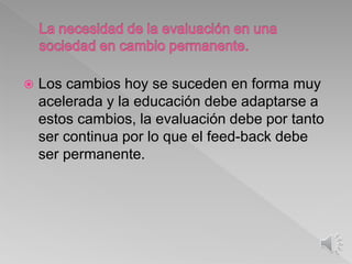  Los cambios hoy se suceden en forma muy
acelerada y la educación debe adaptarse a
estos cambios, la evaluación debe por tanto
ser continua por lo que el feed-back debe
ser permanente.
 