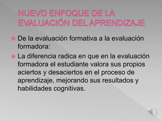  De la evaluación formativa a la evaluación
formadora:
 La diferencia radica en que en la evaluación
formadora el estudiante valora sus propios
aciertos y desaciertos en el proceso de
aprendizaje, mejorando sus resultados y
habilidades cognitivas.
 