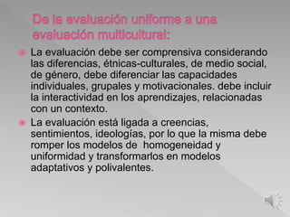  La evaluación debe ser comprensiva considerando
las diferencias, étnicas-culturales, de medio social,
de género, debe diferenciar las capacidades
individuales, grupales y motivacionales. debe incluir
la interactividad en los aprendizajes, relacionadas
con un contexto.
 La evaluación está ligada a creencias,
sentimientos, ideologías, por lo que la misma debe
romper los modelos de homogeneidad y
uniformidad y transformarlos en modelos
adaptativos y polivalentes.
 