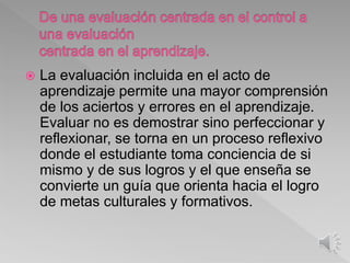  La evaluación incluida en el acto de
aprendizaje permite una mayor comprensión
de los aciertos y errores en el aprendizaje.
Evaluar no es demostrar sino perfeccionar y
reflexionar, se torna en un proceso reflexivo
donde el estudiante toma conciencia de si
mismo y de sus logros y el que enseña se
convierte un guía que orienta hacia el logro
de metas culturales y formativos.
 