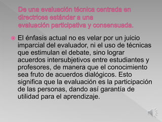  El énfasis actual no es velar por un juicio
imparcial del evaluador, ni el uso de técnicas
que estimulan el debate, sino lograr
acuerdos intersubjetivos entre estudiantes y
profesores, de manera que el conocimiento
sea fruto de acuerdos dialógicos. Esto
significa que la evaluación es la participación
de las personas, dando así garantía de
utilidad para el aprendizaje.
 