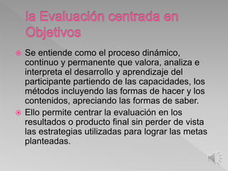  Se entiende como el proceso dinámico,
continuo y permanente que valora, analiza e
interpreta el desarrollo y aprendizaje del
participante partiendo de las capacidades, los
métodos incluyendo las formas de hacer y los
contenidos, apreciando las formas de saber.
 Ello permite centrar la evaluación en los
resultados o producto final sin perder de vista
las estrategias utilizadas para lograr las metas
planteadas.
 