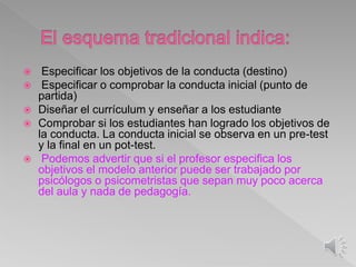  Especificar los objetivos de la conducta (destino)
 Especificar o comprobar la conducta inicial (punto de
partida)
 Diseñar el currículum y enseñar a los estudiante
 Comprobar si los estudiantes han logrado los objetivos de
la conducta. La conducta inicial se observa en un pre-test
y la final en un pot-test.
 Podemos advertir que si el profesor especifica los
objetivos el modelo anterior puede ser trabajado por
psicólogos o psicometristas que sepan muy poco acerca
del aula y nada de pedagogía.
 
