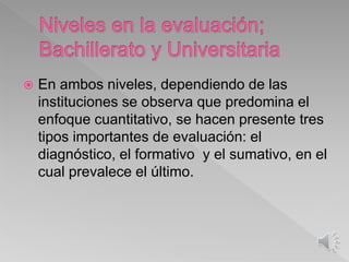  En ambos niveles, dependiendo de las
instituciones se observa que predomina el
enfoque cuantitativo, se hacen presente tres
tipos importantes de evaluación: el
diagnóstico, el formativo y el sumativo, en el
cual prevalece el último.
 
