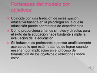  Coincide con una tradición de investigación
educativa basada en la psicología en la que la
educación puede ser materia de experimentos
 Como proporciona criterios simples y directos para
el éxito de la educación hace bastante simple la
evaluación de la educación.
 Se induce a los profesores a pensar analíticamente
acerca de lo que están tratando de lograr cuando
enseñan por implicación en el proceso de
formulación de los objetivos o reflexiones sobre
éstos.
 