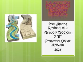 LA ACCIÓN 
DEL AGUA - 
EROSIÓN 
HÍDRICA. 
Por: Jimena 
Ravina Tello 
Grado y Sección: 
7 “B” 
Profesor: Oscar 
Arevalo 
2014 
 