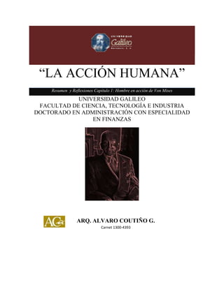 “LA ACCIÓN HUMANA”
Resumen y Reflexiones Capítulo 1: Hombre en acción de Von Mises
UNIVERSIDAD GALILEO
FACULTAD DE CIENCIA, TECNOLOGÍA E INDUSTRIA
DOCTORADO EN ADMINISTRACIÓN CON ESPECIALIDAD
EN FINANZAS
ARQ. ALVARO COUTIÑO G.
Carnet 1300-4393
 